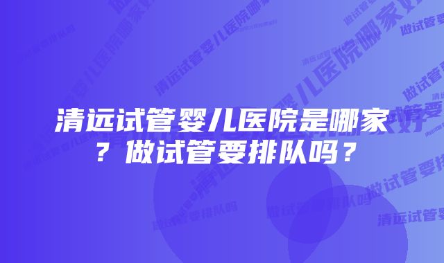 清远试管婴儿医院是哪家？做试管要排队吗？