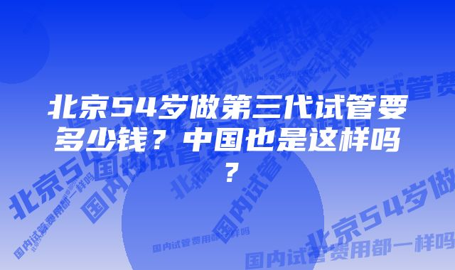 北京54岁做第三代试管要多少钱？中国也是这样吗？