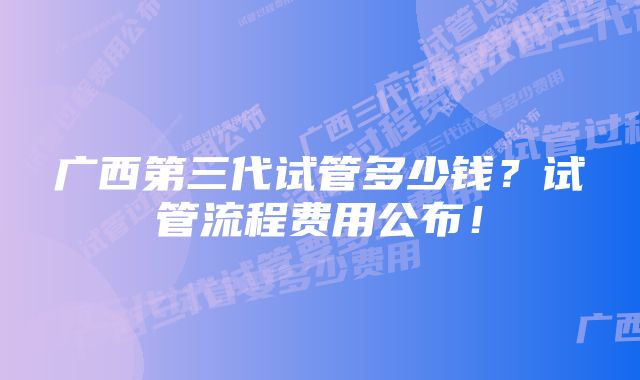 广西第三代试管多少钱？试管流程费用公布！