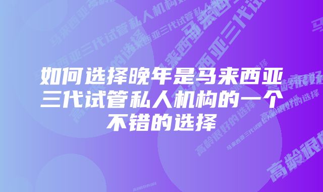 如何选择晚年是马来西亚三代试管私人机构的一个不错的选择