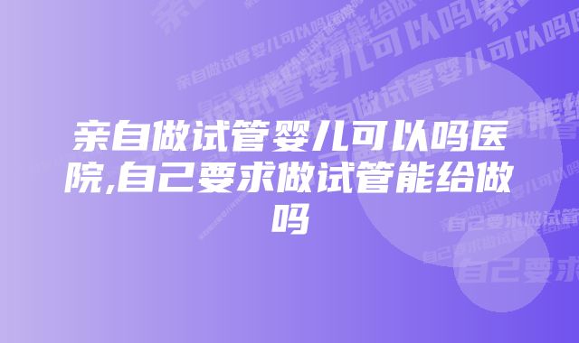 亲自做试管婴儿可以吗医院,自己要求做试管能给做吗