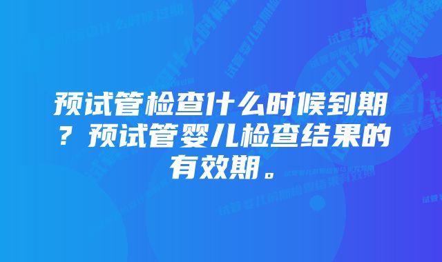 预试管检查什么时候到期？预试管婴儿检查结果的有效期。