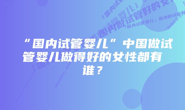 “国内试管婴儿”中国做试管婴儿做得好的女性都有谁？