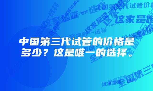 中国第三代试管的价格是多少？这是唯一的选择。