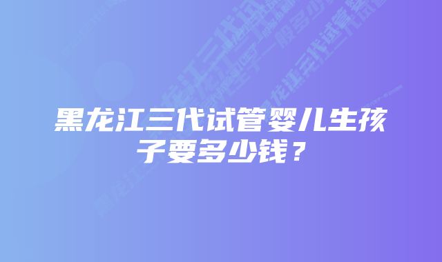 黑龙江三代试管婴儿生孩子要多少钱？