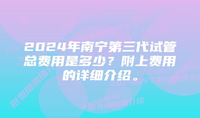 2024年南宁第三代试管总费用是多少？附上费用的详细介绍。