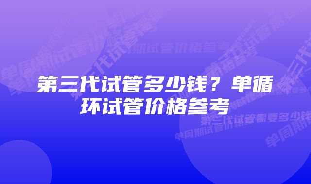 第三代试管多少钱？单循环试管价格参考