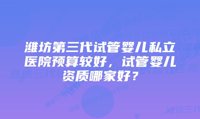 潍坊第三代试管婴儿私立医院预算较好，试管婴儿资质哪家好？