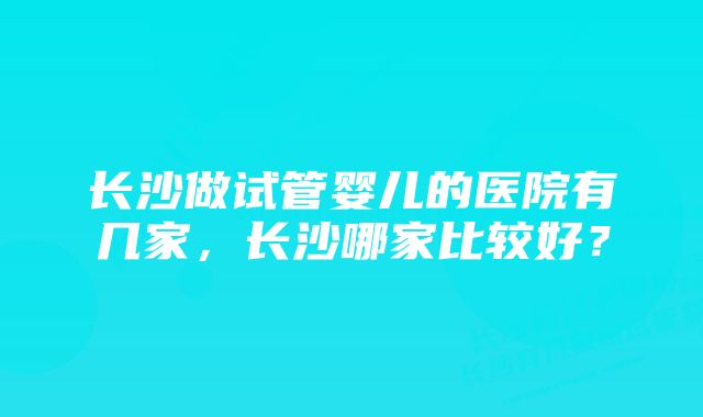 长沙做试管婴儿的医院有几家，长沙哪家比较好？