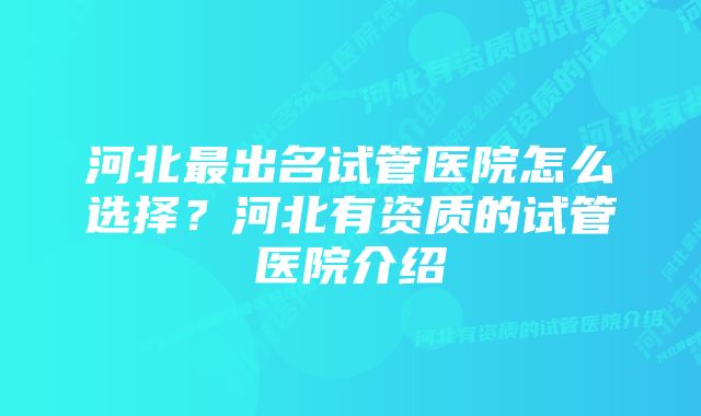 河北最出名试管医院怎么选择？河北有资质的试管医院介绍