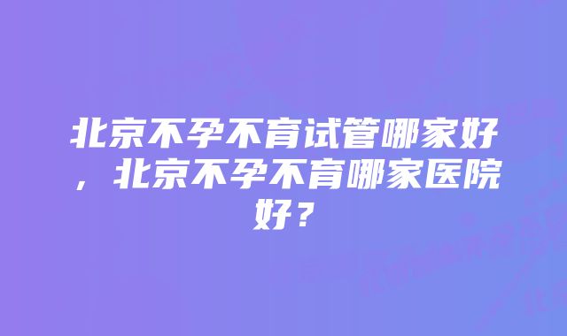 北京不孕不育试管哪家好，北京不孕不育哪家医院好？