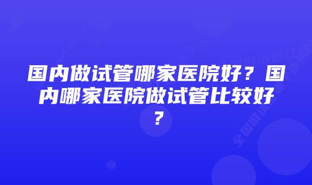 国内做试管哪家医院好？国内哪家医院做试管比较好？