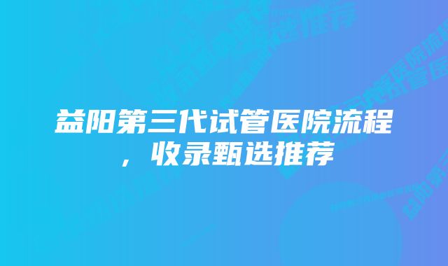 益阳第三代试管医院流程，收录甄选推荐