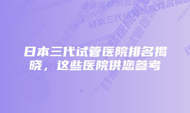 日本三代试管医院排名揭晓，这些医院供您参考