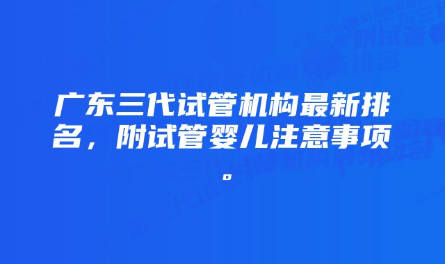 广东三代试管机构最新排名，附试管婴儿注意事项。