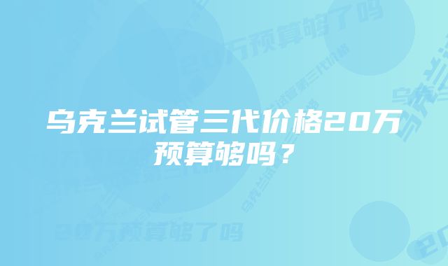 乌克兰试管三代价格20万预算够吗？