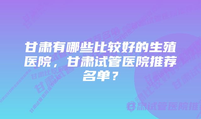 甘肃有哪些比较好的生殖医院，甘肃试管医院推荐名单？