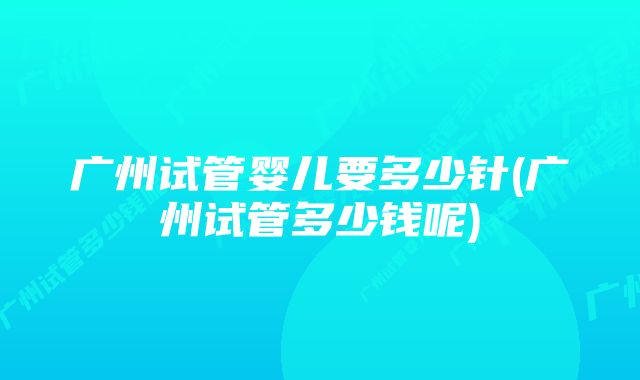 广州试管婴儿要多少针(广州试管多少钱呢)