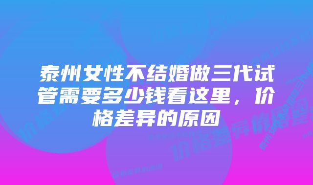 泰州女性不结婚做三代试管需要多少钱看这里，价格差异的原因