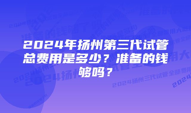 2024年扬州第三代试管总费用是多少？准备的钱够吗？