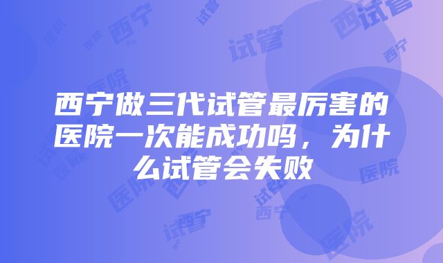 西宁做三代试管最厉害的医院一次能成功吗，为什么试管会失败