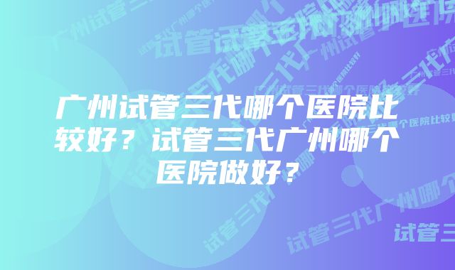 广州试管三代哪个医院比较好？试管三代广州哪个医院做好？