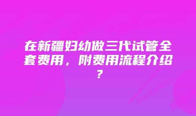 在新疆妇幼做三代试管全套费用，附费用流程介绍？