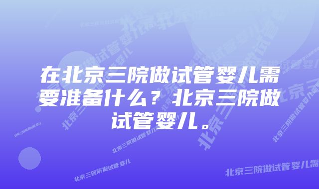 在北京三院做试管婴儿需要准备什么？北京三院做试管婴儿。