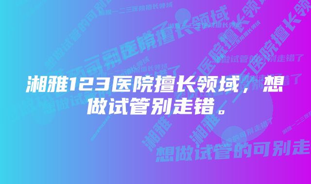 湘雅123医院擅长领域，想做试管别走错。