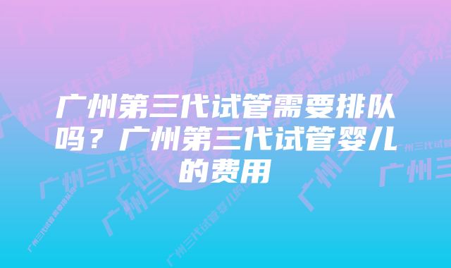 广州第三代试管需要排队吗？广州第三代试管婴儿的费用