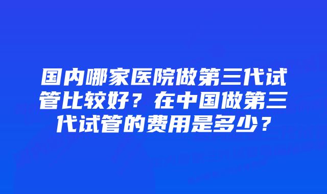 国内哪家医院做第三代试管比较好？在中国做第三代试管的费用是多少？