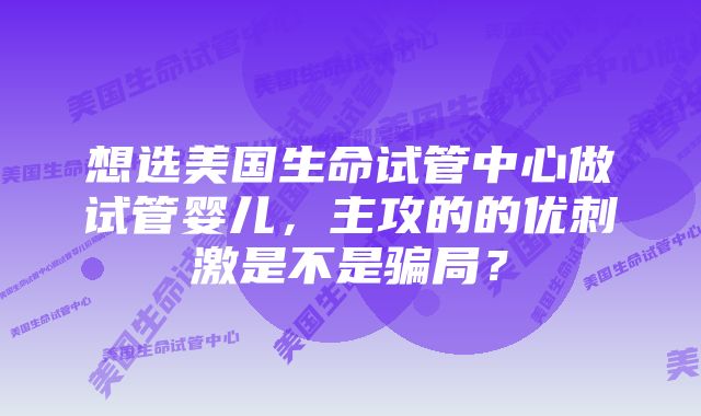 想选美国生命试管中心做试管婴儿，主攻的的优刺激是不是骗局？