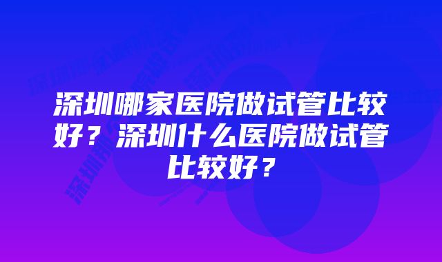 深圳哪家医院做试管比较好？深圳什么医院做试管比较好？