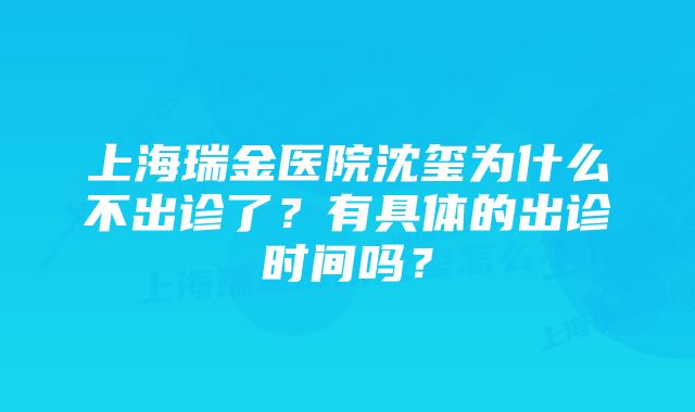 上海瑞金医院沈玺为什么不出诊了？有具体的出诊时间吗？