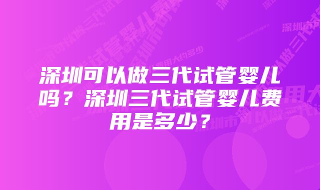 深圳可以做三代试管婴儿吗？深圳三代试管婴儿费用是多少？