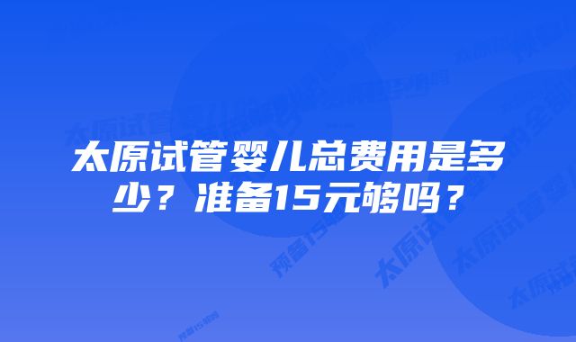 太原试管婴儿总费用是多少？准备15元够吗？