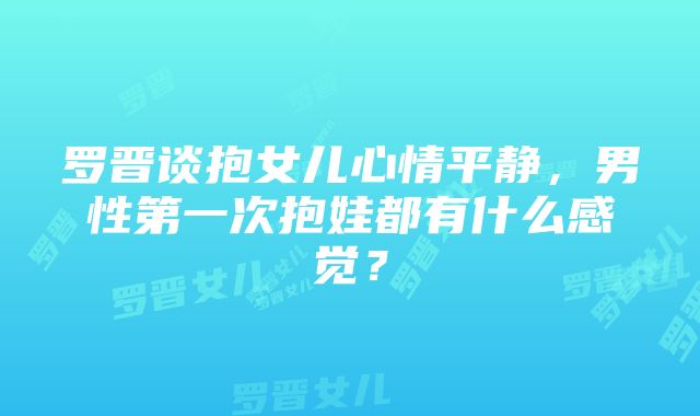 罗晋谈抱女儿心情平静，男性第一次抱娃都有什么感觉？