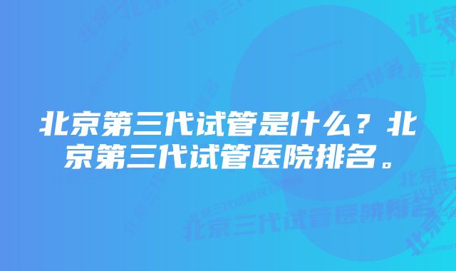 北京第三代试管是什么？北京第三代试管医院排名。