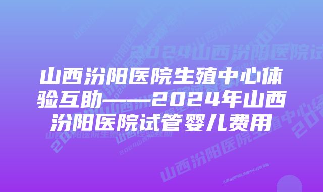 山西汾阳医院生殖中心体验互助——2024年山西汾阳医院试管婴儿费用