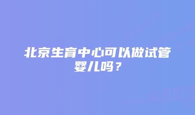 北京生育中心可以做试管婴儿吗？