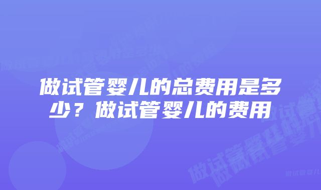 做试管婴儿的总费用是多少？做试管婴儿的费用