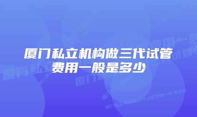 厦门私立机构做三代试管费用一般是多少