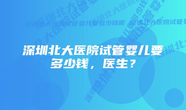 深圳北大医院试管婴儿要多少钱，医生？