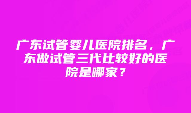 广东试管婴儿医院排名，广东做试管三代比较好的医院是哪家？