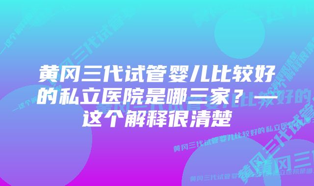 黄冈三代试管婴儿比较好的私立医院是哪三家？—这个解释很清楚