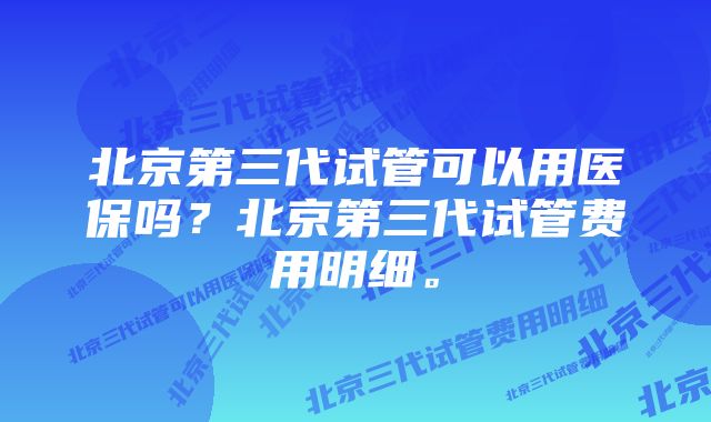 北京第三代试管可以用医保吗？北京第三代试管费用明细。