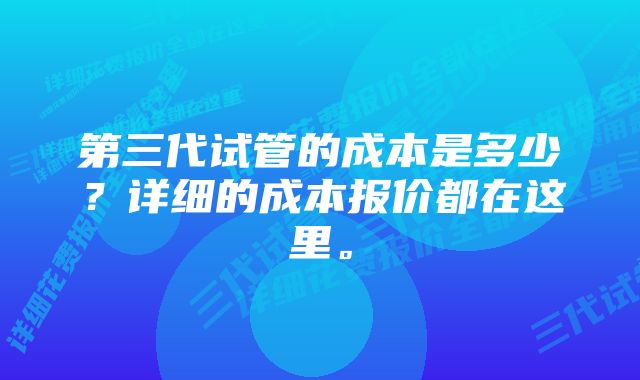 第三代试管的成本是多少？详细的成本报价都在这里。