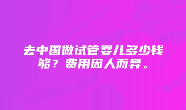 去中国做试管婴儿多少钱够？费用因人而异。