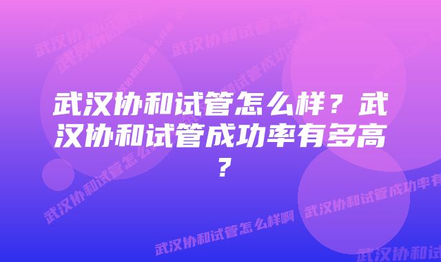 武汉协和试管怎么样？武汉协和试管成功率有多高？