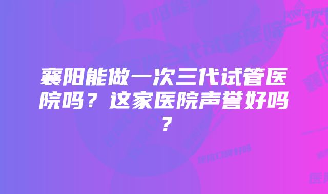 襄阳能做一次三代试管医院吗？这家医院声誉好吗？